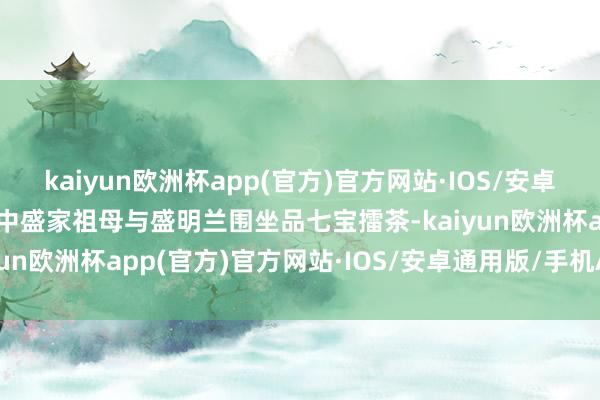 kaiyun欧洲杯app(官方)官方网站·IOS/安卓通用版/手机APP下载剧中盛家祖母与盛明兰围坐品七宝擂茶-kaiyun欧洲杯app(官方)官方网站·IOS/安卓通用版/手机APP下载