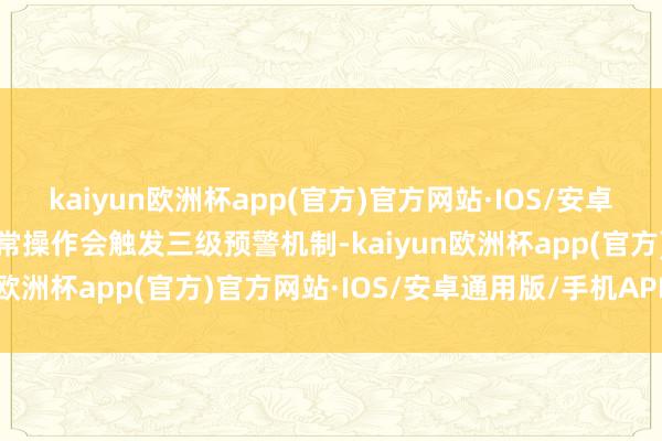 kaiyun欧洲杯app(官方)官方网站·IOS/安卓通用版/手机APP下载异常操作会触发三级预警机制-kaiyun欧洲杯app(官方)官方网站·IOS/安卓通用版/手机APP下载