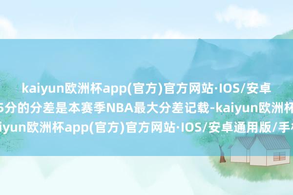 kaiyun欧洲杯app(官方)官方网站·IOS/安卓通用版/手机APP下载45分的分差是本赛季NBA最大分差记载-kaiyun欧洲杯app(官方)官方网站·IOS/安卓通用版/手机APP下载