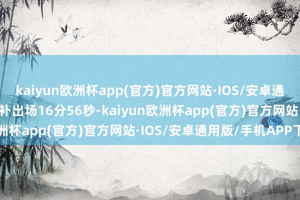 kaiyun欧洲杯app(官方)官方网站·IOS/安卓通用版/手机APP下载他替补出场16分56秒-kaiyun欧洲杯app(官方)官方网站·IOS/安卓通用版/手机APP下载