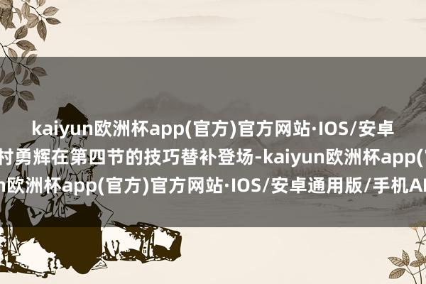 kaiyun欧洲杯app(官方)官方网站·IOS/安卓通用版/手机APP下载河村勇辉在第四节的技巧替补登场-kaiyun欧洲杯app(官方)官方网站·IOS/安卓通用版/手机APP下载