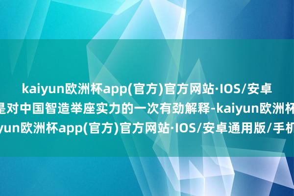 kaiyun欧洲杯app(官方)官方网站·IOS/安卓通用版/手机APP下载更是对中国智造举座实力的一次有劲解释-kaiyun欧洲杯app(官方)官方网站·IOS/安卓通用版/手机APP下载