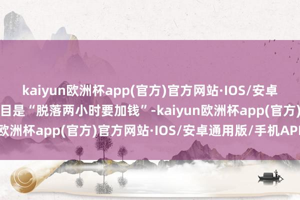 kaiyun欧洲杯app(官方)官方网站·IOS/安卓通用版/手机APP下载条目是“脱落两小时要加钱”-kaiyun欧洲杯app(官方)官方网站·IOS/安卓通用版/手机APP下载