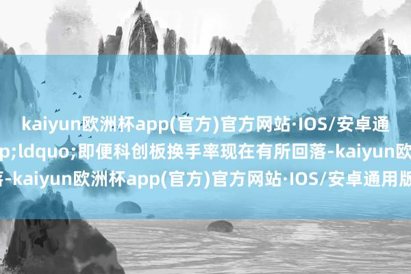 kaiyun欧洲杯app(官方)官方网站·IOS/安卓通用版/手机APP下载&ldquo;即便科创板换手率现在有所回落-kaiyun欧洲杯app(官方)官方网站·IOS/安卓通用版/手机APP下载