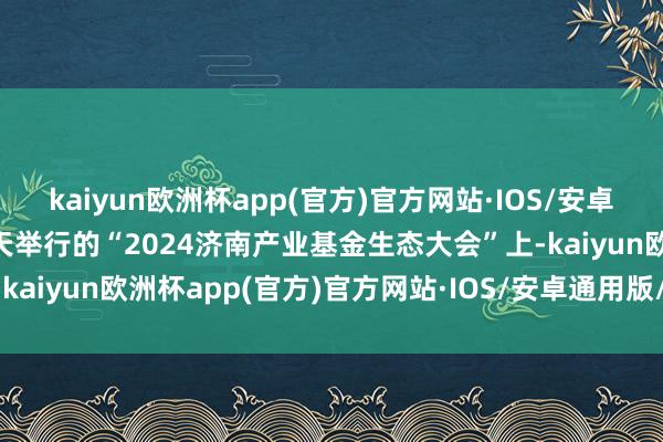 kaiyun欧洲杯app(官方)官方网站·IOS/安卓通用版/手机APP下载当天举行的“2024济南产业基金生态大会”上-kaiyun欧洲杯app(官方)官方网站·IOS/安卓通用版/手机APP下载