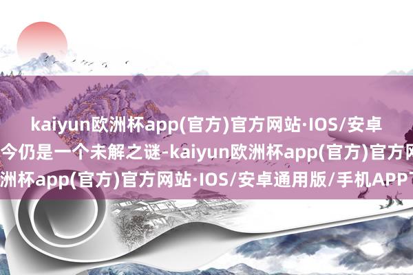 kaiyun欧洲杯app(官方)官方网站·IOS/安卓通用版/手机APP下载于今仍是一个未解之谜-kaiyun欧洲杯app(官方)官方网站·IOS/安卓通用版/手机APP下载