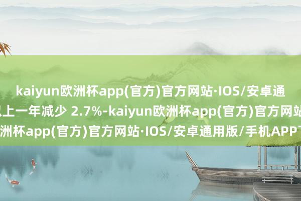 kaiyun欧洲杯app(官方)官方网站·IOS/安卓通用版/手机APP下载比拟上一年减少 2.7%-kaiyun欧洲杯app(官方)官方网站·IOS/安卓通用版/手机APP下载