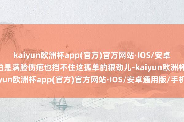 kaiyun欧洲杯app(官方)官方网站·IOS/安卓通用版/手机APP下载哪怕是满脸伤疤也挡不住这孤单的狠劲儿-kaiyun欧洲杯app(官方)官方网站·IOS/安卓通用版/手机APP下载