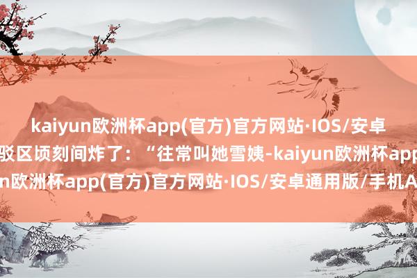 kaiyun欧洲杯app(官方)官方网站·IOS/安卓通用版/手机APP下载批驳区顷刻间炸了：“往常叫她雪姨-kaiyun欧洲杯app(官方)官方网站·IOS/安卓通用版/手机APP下载