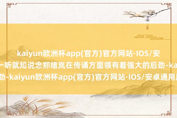 kaiyun欧洲杯app(官方)官方网站·IOS/安卓通用版/手机APP下载一听就知说念郑绪岚在传诵方面领有着强大的后劲-kaiyun欧洲杯app(官方)官方网站·IOS/安卓通用版/手机APP下载