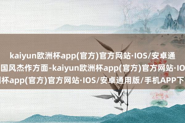 kaiyun欧洲杯app(官方)官方网站·IOS/安卓通用版/手机APP下载r　　在国风杰作方面-kaiyun欧洲杯app(官方)官方网站·IOS/安卓通用版/手机APP下载