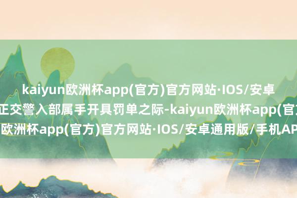kaiyun欧洲杯app(官方)官方网站·IOS/安卓通用版/手机APP下载方正交警入部属手开具罚单之际-kaiyun欧洲杯app(官方)官方网站·IOS/安卓通用版/手机APP下载