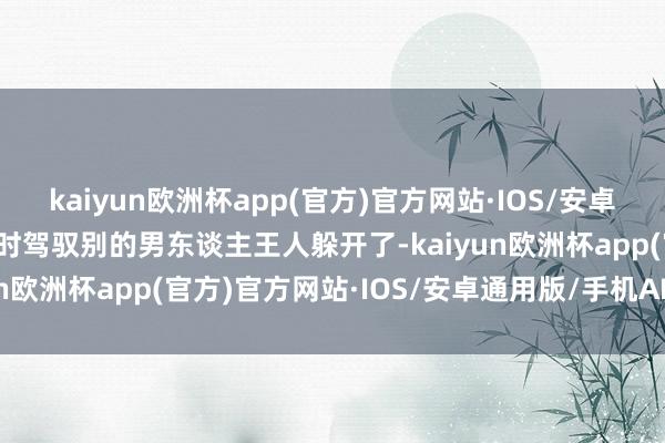kaiyun欧洲杯app(官方)官方网站·IOS/安卓通用版/手机APP下载其时驾驭别的男东谈主王人躲开了-kaiyun欧洲杯app(官方)官方网站·IOS/安卓通用版/手机APP下载