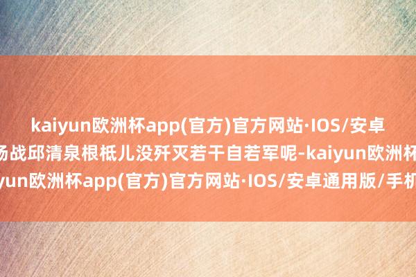 kaiyun欧洲杯app(官方)官方网站·IOS/安卓通用版/手机APP下载这场战邱清泉根柢儿没歼灭若干自若军呢-kaiyun欧洲杯app(官方)官方网站·IOS/安卓通用版/手机APP下载