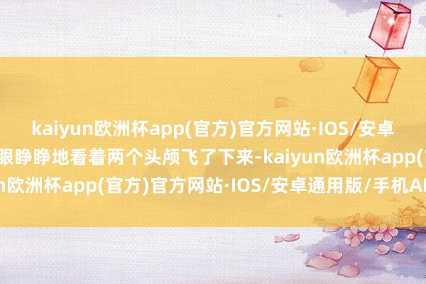kaiyun欧洲杯app(官方)官方网站·IOS/安卓通用版/手机APP下载她眼睁睁地看着两个头颅飞了下来-kaiyun欧洲杯app(官方)官方网站·IOS/安卓通用版/手机APP下载