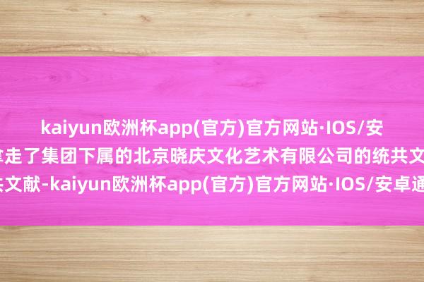 kaiyun欧洲杯app(官方)官方网站·IOS/安卓通用版/手机APP下载拿走了集团下属的北京晓庆文化艺术有限公司的统共文献-kaiyun欧洲杯app(官方)官方网站·IOS/安卓通用版/手机APP下载
