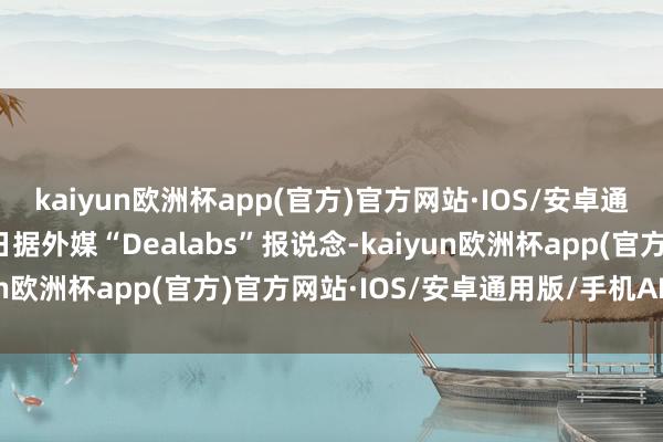 kaiyun欧洲杯app(官方)官方网站·IOS/安卓通用版/手机APP下载近日据外媒“Dealabs”报说念-kaiyun欧洲杯app(官方)官方网站·IOS/安卓通用版/手机APP下载