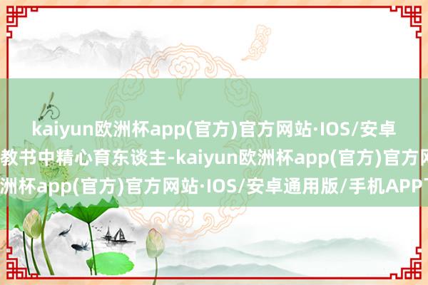 kaiyun欧洲杯app(官方)官方网站·IOS/安卓通用版/手机APP下载在教书中精心育东谈主-kaiyun欧洲杯app(官方)官方网站·IOS/安卓通用版/手机APP下载