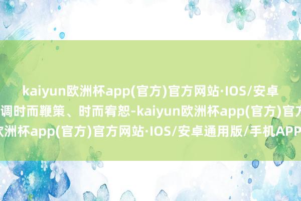 kaiyun欧洲杯app(官方)官方网站·IOS/安卓通用版/手机APP下载声调时而鞭策、时而宥恕-kaiyun欧洲杯app(官方)官方网站·IOS/安卓通用版/手机APP下载