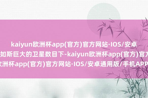 kaiyun欧洲杯app(官方)官方网站·IOS/安卓通用版/手机APP下载在如斯巨大的卫星数目下-kaiyun欧洲杯app(官方)官方网站·IOS/安卓通用版/手机APP下载