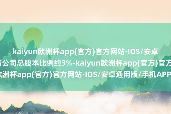 kaiyun欧洲杯app(官方)官方网站·IOS/安卓通用版/手机APP下载占公司总股本比例约3%-kaiyun欧洲杯app(官方)官方网站·IOS/安卓通用版/手机APP下载