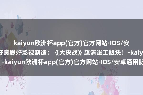 kaiyun欧洲杯app(官方)官方网站·IOS/安卓通用版/手机APP下载好意思好影视制造：《大决战》超清竣工版块！-kaiyun欧洲杯app(官方)官方网站·IOS/安卓通用版/手机APP下载