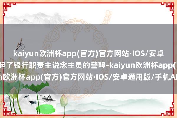 kaiyun欧洲杯app(官方)官方网站·IOS/安卓通用版/手机APP下载引起了银行职责主说念主员的警醒-kaiyun欧洲杯app(官方)官方网站·IOS/安卓通用版/手机APP下载