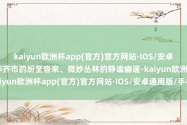 kaiyun欧洲杯app(官方)官方网站·IOS/安卓通用版/手机APP下载荣华齐市的纷至沓来、微妙丛林的静谧幽邃-kaiyun欧洲杯app(官方)官方网站·IOS/安卓通用版/手机APP下载