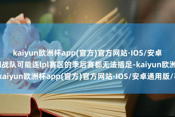 kaiyun欧洲杯app(官方)官方网站·IOS/安卓通用版/手机APP下载al战队可能连lpl赛区的季后赛都无法插足-kaiyun欧洲杯app(官方)官方网站·IOS/安卓通用版/手机APP下载