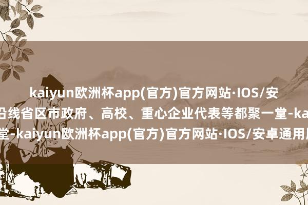 kaiyun欧洲杯app(官方)官方网站·IOS/安卓通用版/手机APP下载沿线省区市政府、高校、重心企业代表等都聚一堂-kaiyun欧洲杯app(官方)官方网站·IOS/安卓通用版/手机APP下载
