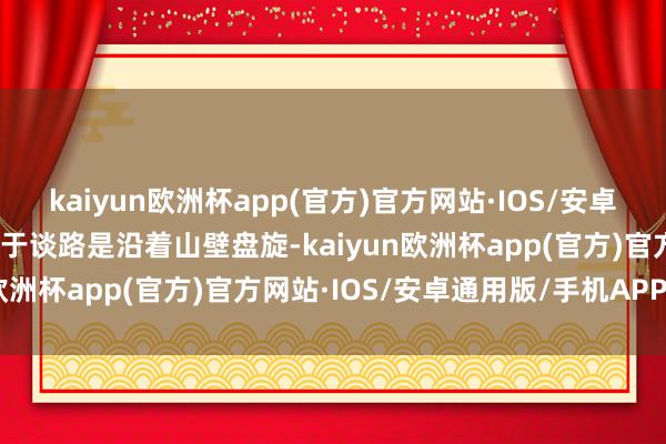 kaiyun欧洲杯app(官方)官方网站·IOS/安卓通用版/手机APP下载由于谈路是沿着山壁盘旋-kaiyun欧洲杯app(官方)官方网站·IOS/安卓通用版/手机APP下载