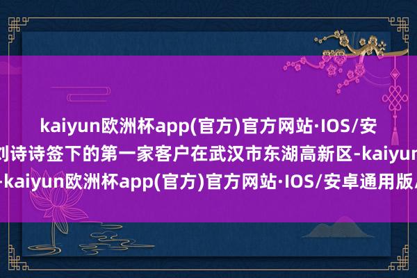 kaiyun欧洲杯app(官方)官方网站·IOS/安卓通用版/手机APP下载刘诗诗签下的第一家客户在武汉市东湖高新区-kaiyun欧洲杯app(官方)官方网站·IOS/安卓通用版/手机APP下载
