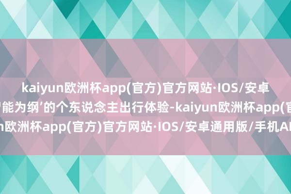 kaiyun欧洲杯app(官方)官方网站·IOS/安卓通用版/手机APP下载智能为纲’的个东说念主出行体验-kaiyun欧洲杯app(官方)官方网站·IOS/安卓通用版/手机APP下载