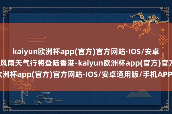 kaiyun欧洲杯app(官方)官方网站·IOS/安卓通用版/手机APP下载摇风雨天气行将登陆香港-kaiyun欧洲杯app(官方)官方网站·IOS/安卓通用版/手机APP下载