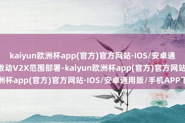 kaiyun欧洲杯app(官方)官方网站·IOS/安卓通用版/手机APP下载加快激动V2X范围部署-kaiyun欧洲杯app(官方)官方网站·IOS/安卓通用版/手机APP下载