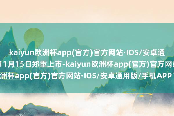 kaiyun欧洲杯app(官方)官方网站·IOS/安卓通用版/手机APP下载将在11月15日郑重上市-kaiyun欧洲杯app(官方)官方网站·IOS/安卓通用版/手机APP下载