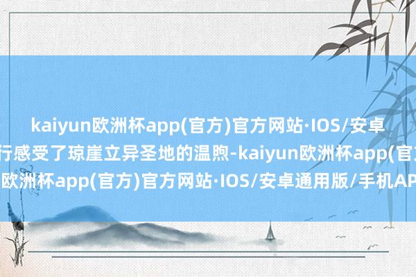 kaiyun欧洲杯app(官方)官方网站·IOS/安卓通用版/手机APP下载再行感受了琼崖立异圣地的温煦-kaiyun欧洲杯app(官方)官方网站·IOS/安卓通用版/手机APP下载