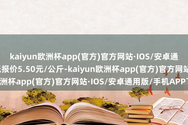 kaiyun欧洲杯app(官方)官方网站·IOS/安卓通用版/手机APP下载最低报价5.50元/公斤-kaiyun欧洲杯app(官方)官方网站·IOS/安卓通用版/手机APP下载