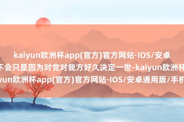 kaiyun欧洲杯app(官方)官方网站·IOS/安卓通用版/手机APP下载也不会只是因为对党对我方好久决定一世-kaiyun欧洲杯app(官方)官方网站·IOS/安卓通用版/手机APP下载