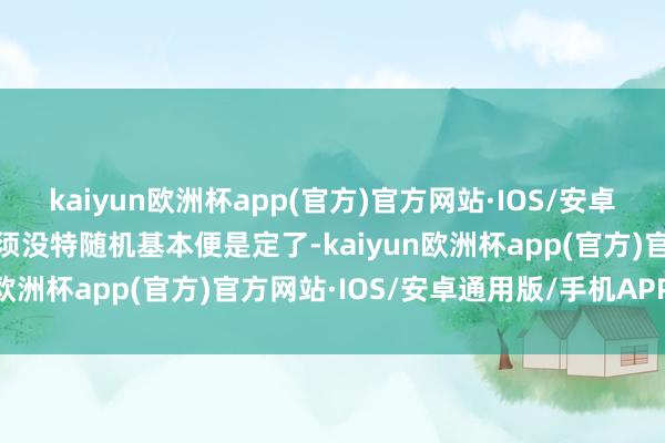 kaiyun欧洲杯app(官方)官方网站·IOS/安卓通用版/手机APP下载只须没特随机基本便是定了-kaiyun欧洲杯app(官方)官方网站·IOS/安卓通用版/手机APP下载
