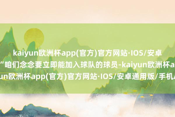 kaiyun欧洲杯app(官方)官方网站·IOS/安卓通用版/手机APP下载”“咱们念念要立即能加入球队的球员-kaiyun欧洲杯app(官方)官方网站·IOS/安卓通用版/手机APP下载