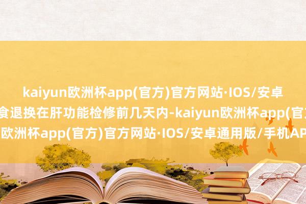 kaiyun欧洲杯app(官方)官方网站·IOS/安卓通用版/手机APP下载饮食退换在肝功能检修前几天内-kaiyun欧洲杯app(官方)官方网站·IOS/安卓通用版/手机APP下载