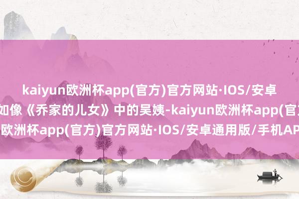 kaiyun欧洲杯app(官方)官方网站·IOS/安卓通用版/手机APP下载比如像《乔家的儿女》中的吴姨-kaiyun欧洲杯app(官方)官方网站·IOS/安卓通用版/手机APP下载