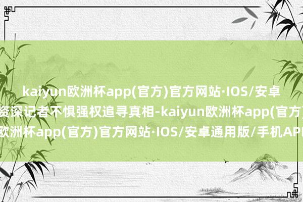 kaiyun欧洲杯app(官方)官方网站·IOS/安卓通用版/手机APP下载到资深记者不惧强权追寻真相-kaiyun欧洲杯app(官方)官方网站·IOS/安卓通用版/手机APP下载