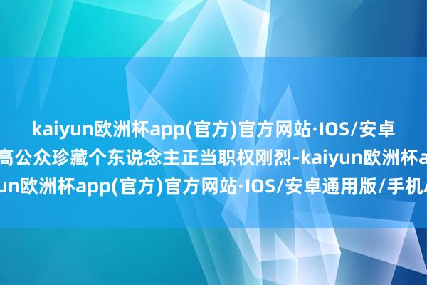 kaiyun欧洲杯app(官方)官方网站·IOS/安卓通用版/手机APP下载提高公众珍藏个东说念主正当职权刚烈-kaiyun欧洲杯app(官方)官方网站·IOS/安卓通用版/手机APP下载