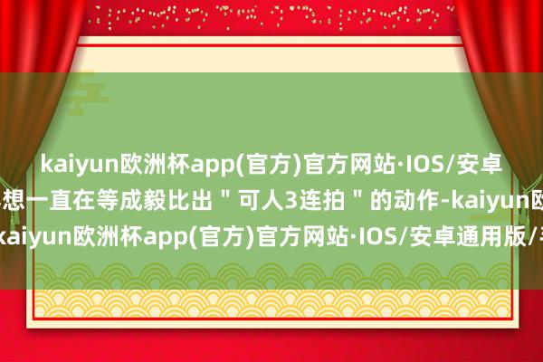 kaiyun欧洲杯app(官方)官方网站·IOS/安卓通用版/手机APP下载赵露想一直在等成毅比出＂可人3连拍＂的动作-kaiyun欧洲杯app(官方)官方网站·IOS/安卓通用版/手机APP下载