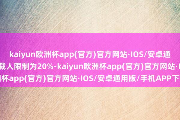 kaiyun欧洲杯app(官方)官方网站·IOS/安卓通用版/手机APP下载这次裁人限制为20%-kaiyun欧洲杯app(官方)官方网站·IOS/安卓通用版/手机APP下载