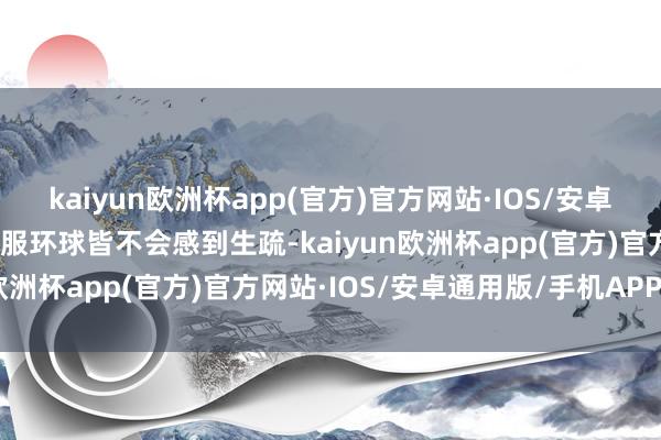 kaiyun欧洲杯app(官方)官方网站·IOS/安卓通用版/手机APP下载驯服环球皆不会感到生疏-kaiyun欧洲杯app(官方)官方网站·IOS/安卓通用版/手机APP下载