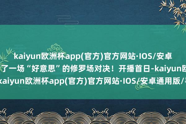 kaiyun欧洲杯app(官方)官方网站·IOS/安卓通用版/手机APP下载演出了一场“好意思”的修罗场对决！开播首日-kaiyun欧洲杯app(官方)官方网站·IOS/安卓通用版/手机APP下载