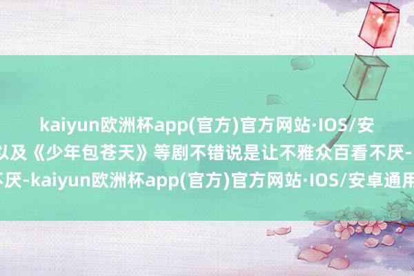 kaiyun欧洲杯app(官方)官方网站·IOS/安卓通用版/手机APP下载以及《少年包苍天》等剧不错说是让不雅众百看不厌-kaiyun欧洲杯app(官方)官方网站·IOS/安卓通用版/手机APP下载